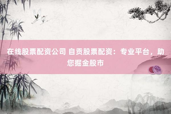 在线股票配资公司 自贡股票配资：专业平台，助您掘金股市