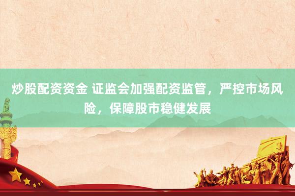 炒股配资资金 证监会加强配资监管，严控市场风险，保障股市稳健发展