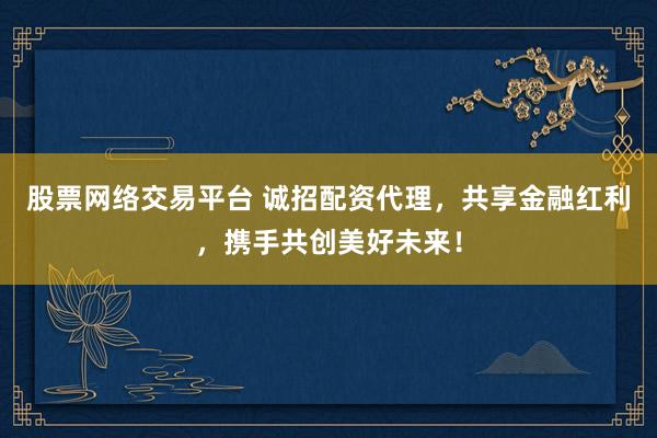 股票网络交易平台 诚招配资代理，共享金融红利，携手共创美好未来！