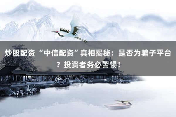炒股配资 “中信配资”真相揭秘：是否为骗子平台？投资者务必警惕！