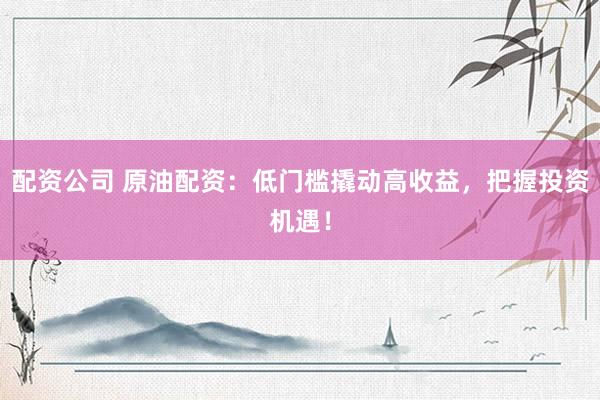配资公司 原油配资：低门槛撬动高收益，把握投资机遇！