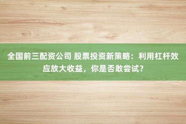 全国前三配资公司 股票投资新策略：利用杠杆效应放大收益，你是否敢尝试？