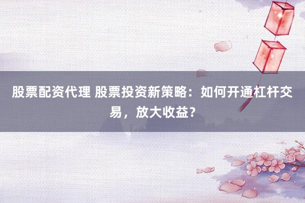 股票配资代理 股票投资新策略：如何开通杠杆交易，放大收益？