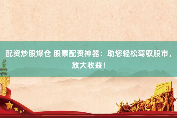 配资炒股爆仓 股票配资神器：助您轻松驾驭股市，放大收益！