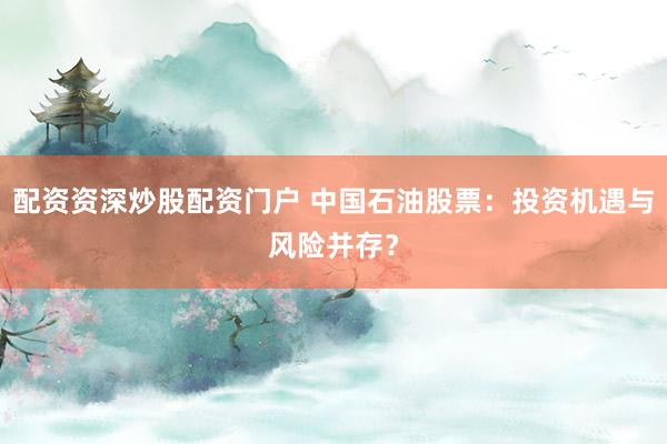 配资资深炒股配资门户 中国石油股票：投资机遇与风险并存？