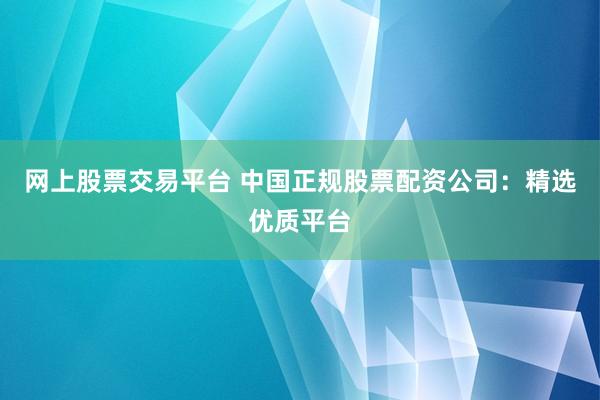 网上股票交易平台 中国正规股票配资公司：精选优质平台