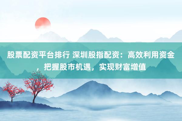 股票配资平台排行 深圳股指配资：高效利用资金，把握股市机遇，实现财富增值