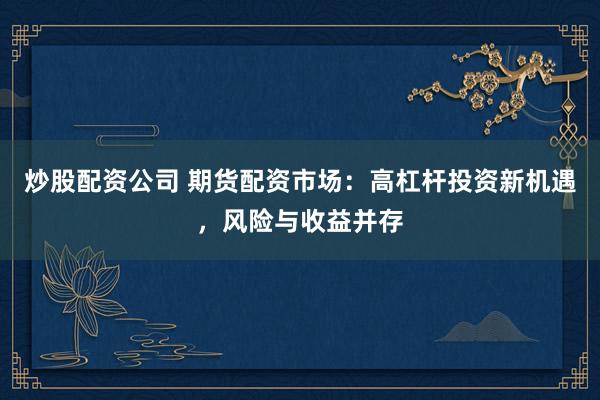 炒股配资公司 期货配资市场：高杠杆投资新机遇，风险与收益并存