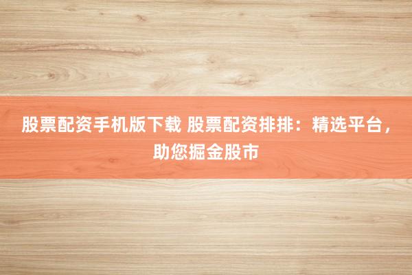 股票配资手机版下载 股票配资排排：精选平台，助您掘金股市