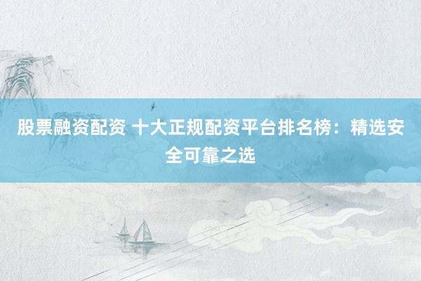 股票融资配资 十大正规配资平台排名榜：精选安全可靠之选