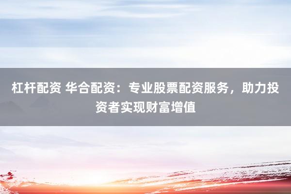 杠杆配资 华合配资：专业股票配资服务，助力投资者实现财富增值