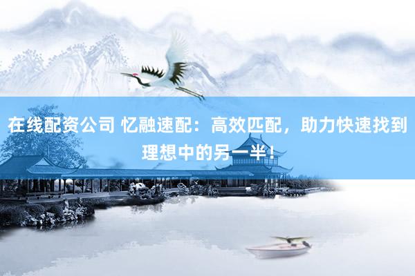 在线配资公司 忆融速配：高效匹配，助力快速找到理想中的另一半！