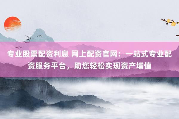 专业股票配资利息 网上配资官网：一站式专业配资服务平台，助您轻松实现资产增值