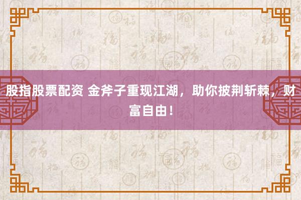 股指股票配资 金斧子重现江湖，助你披荆斩棘，财富自由！