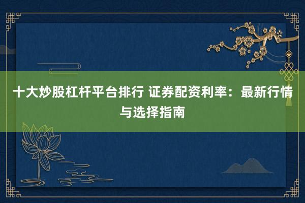 十大炒股杠杆平台排行 证券配资利率：最新行情与选择指南
