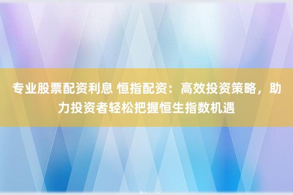 专业股票配资利息 恒指配资：高效投资策略，助力投资者轻松把握恒生指数机遇