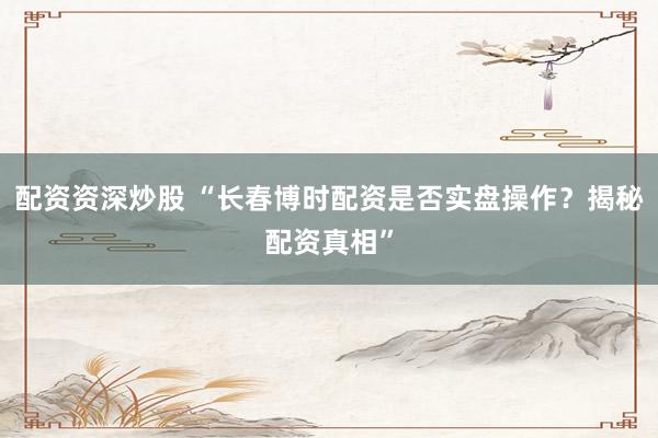 配资资深炒股 “长春博时配资是否实盘操作？揭秘配资真相”