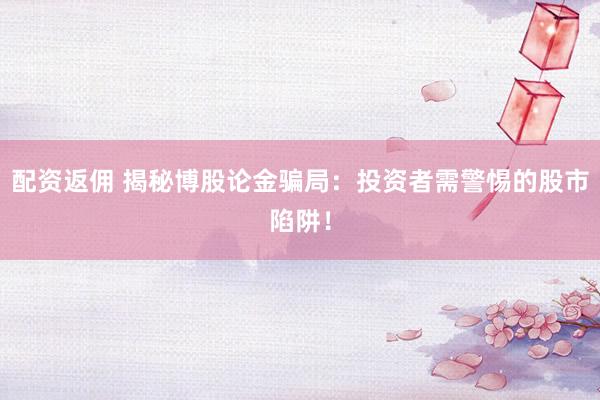 配资返佣 揭秘博股论金骗局：投资者需警惕的股市陷阱！