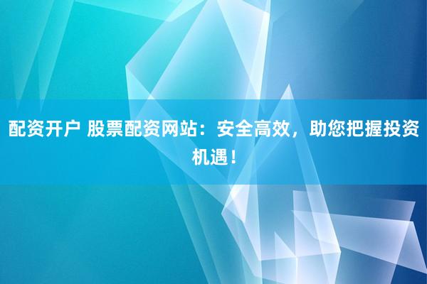 配资开户 股票配资网站：安全高效，助您把握投资机遇！