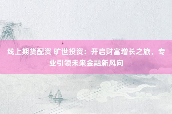 线上期货配资 旷世投资：开启财富增长之旅，专业引领未来金融新风向