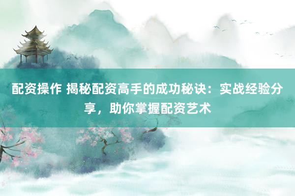 配资操作 揭秘配资高手的成功秘诀：实战经验分享，助你掌握配资艺术