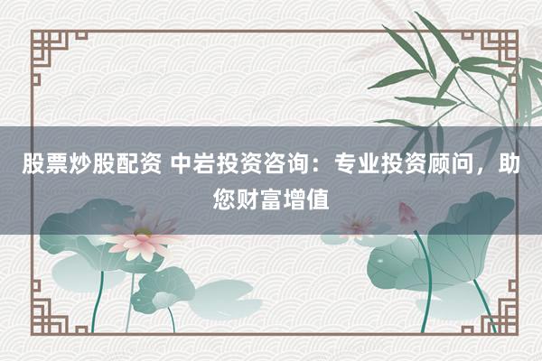 股票炒股配资 中岩投资咨询：专业投资顾问，助您财富增值