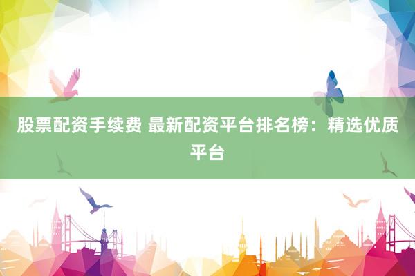 股票配资手续费 最新配资平台排名榜：精选优质平台