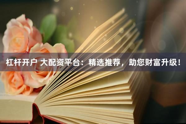 杠杆开户 大配资平台：精选推荐，助您财富升级！