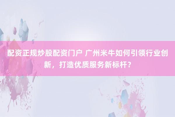 配资正规炒股配资门户 广州米牛如何引领行业创新，打造优质服务新标杆？