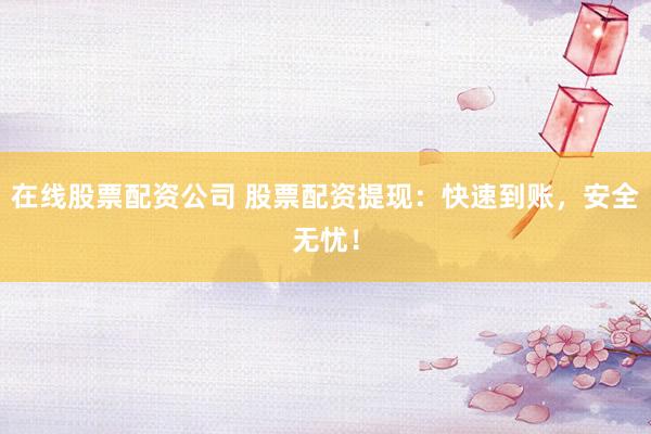 在线股票配资公司 股票配资提现：快速到账，安全无忧！
