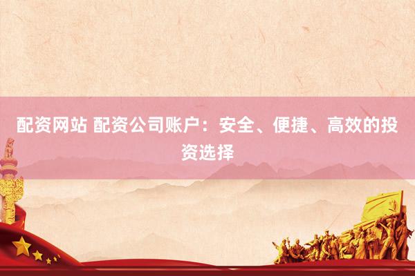 配资网站 配资公司账户：安全、便捷、高效的投资选择