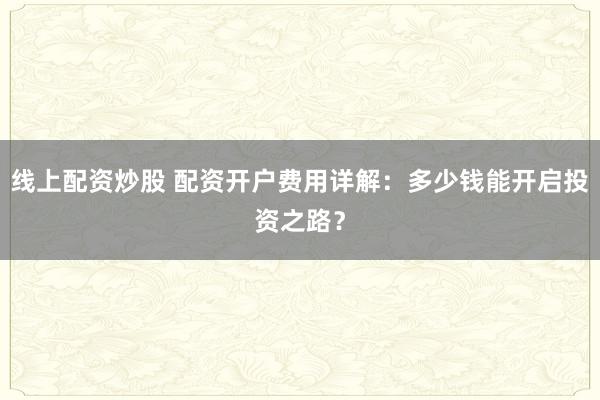 线上配资炒股 配资开户费用详解：多少钱能开启投资之路？