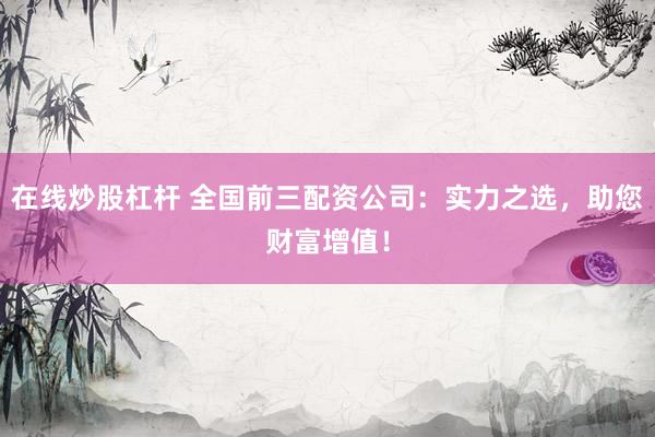 在线炒股杠杆 全国前三配资公司：实力之选，助您财富增值！