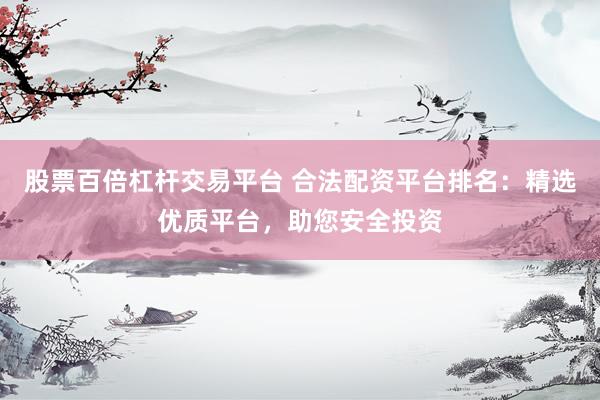 股票百倍杠杆交易平台 合法配资平台排名：精选优质平台，助您安全投资