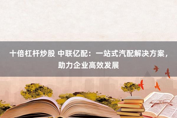 十倍杠杆炒股 中联亿配：一站式汽配解决方案，助力企业高效发展