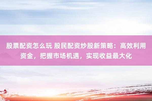 股票配资怎么玩 股民配资炒股新策略：高效利用资金，把握市场机遇，实现收益最大化