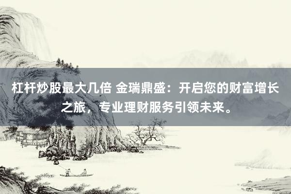 杠杆炒股最大几倍 金瑞鼎盛：开启您的财富增长之旅，专业理财服务引领未来。