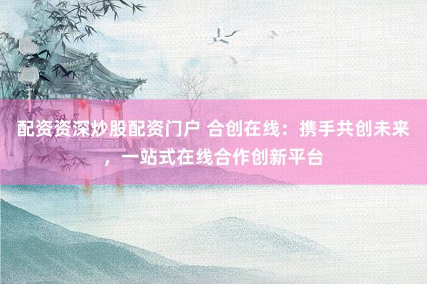 配资资深炒股配资门户 合创在线：携手共创未来，一站式在线合作创新平台