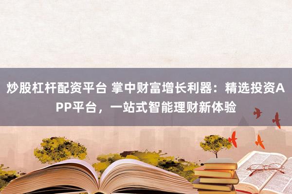 炒股杠杆配资平台 掌中财富增长利器：精选投资APP平台，一站式智能理财新体验