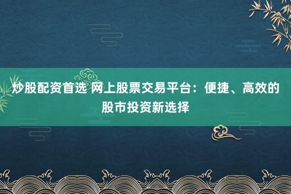 炒股配资首选 网上股票交易平台：便捷、高效的股市投资新选择