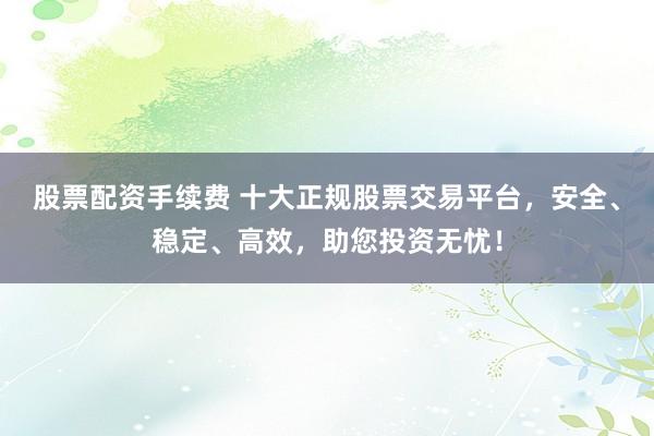 股票配资手续费 十大正规股票交易平台，安全、稳定、高效，助您投资无忧！