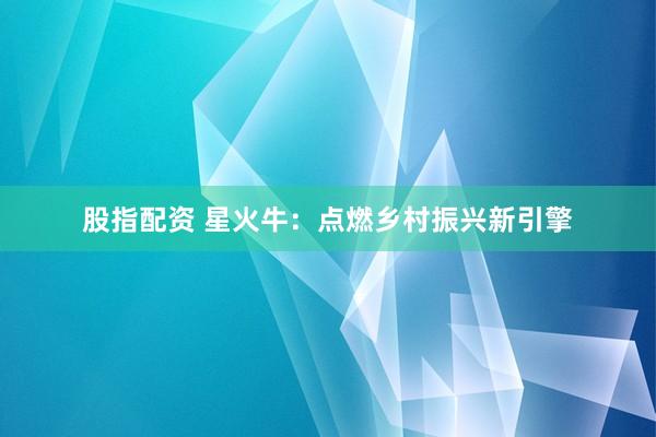 股指配资 星火牛：点燃乡村振兴新引擎