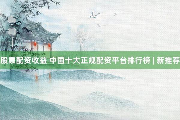 股票配资收益 中国十大正规配资平台排行榜 | 新推荐