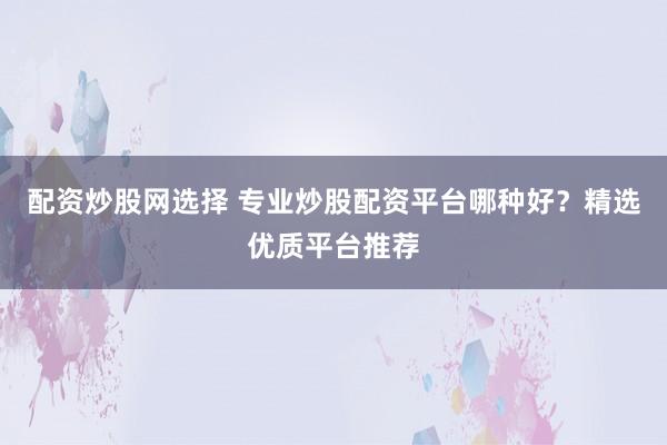配资炒股网选择 专业炒股配资平台哪种好？精选优质平台推荐
