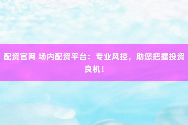 配资官网 场内配资平台：专业风控，助您把握投资良机！