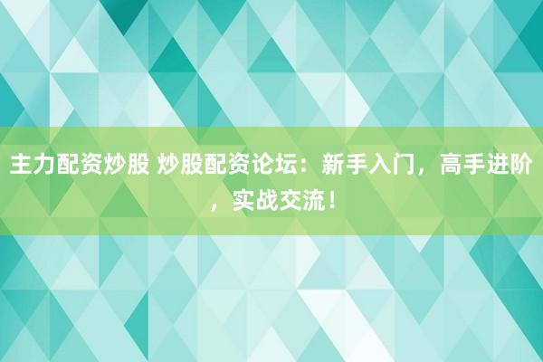 主力配资炒股 炒股配资论坛：新手入门，高手进阶，实战交流！