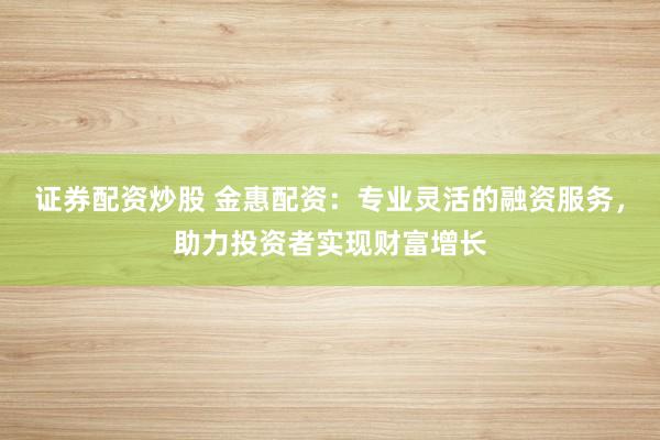 证券配资炒股 金惠配资：专业灵活的融资服务，助力投资者实现财富增长