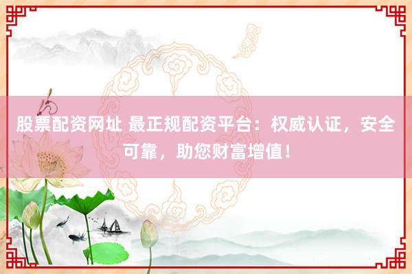 股票配资网址 最正规配资平台：权威认证，安全可靠，助您财富增值！