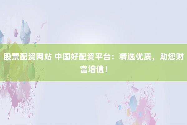 股票配资网站 中国好配资平台：精选优质，助您财富增值！
