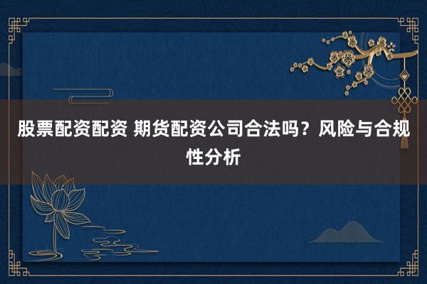 股票配资配资 期货配资公司合法吗？风险与合规性分析